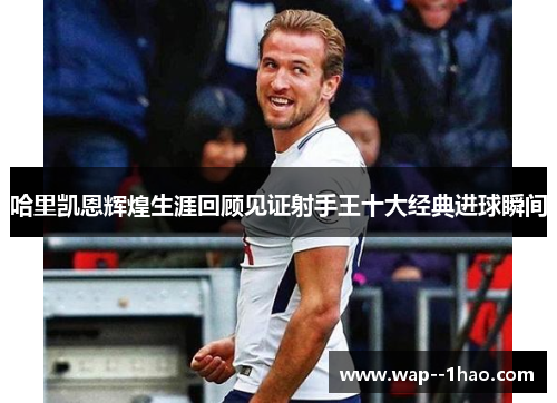 哈里凯恩辉煌生涯回顾见证射手王十大经典进球瞬间