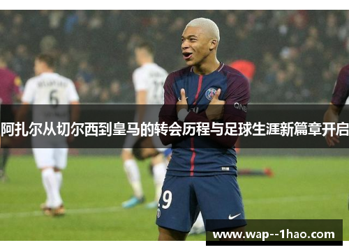 阿扎尔从切尔西到皇马的转会历程与足球生涯新篇章开启