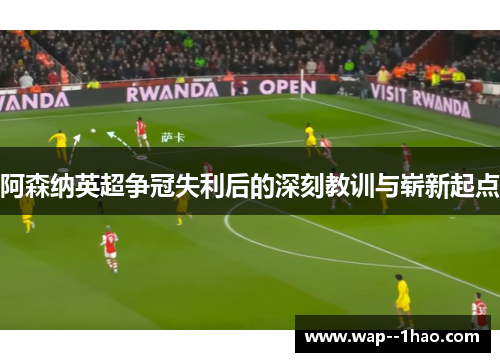 阿森纳英超争冠失利后的深刻教训与崭新起点