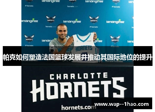 帕克如何塑造法国篮球发展并推动其国际地位的提升