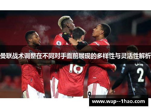 曼联战术调整在不同对手面前展现的多样性与灵活性解析