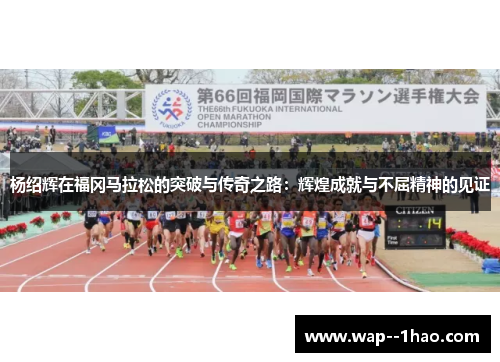 杨绍辉在福冈马拉松的突破与传奇之路:辉煌成就与不屈精神的见证 杨绍辉在福冈马拉松的突破与传奇之路:辉煌成就与不屈精神的见证