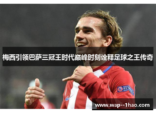 梅西引领巴萨三冠王时代巅峰时刻诠释足球之王传奇 梅西引领巴萨三冠王时代巅峰时刻诠释足球之王传奇