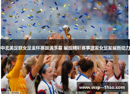 中北美足联女足金杯赛圆满落幕 展现精彩赛事激发女足发展新动力