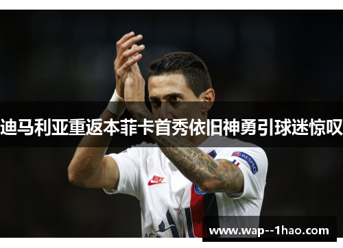 迪马利亚重返本菲卡首秀依旧神勇引球迷惊叹