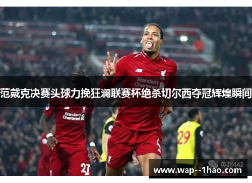 范戴克决赛头球力挽狂澜联赛杯绝杀切尔西夺冠辉煌瞬间 范戴克决赛头球力挽狂澜联赛杯绝杀切尔西夺冠辉煌瞬间